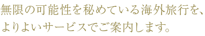 無限の可能性を秘めている海外旅行を、よりよいサービスでご案内します。