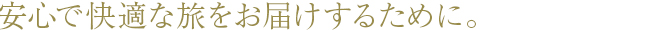 安心で快適な旅をお届けするために。