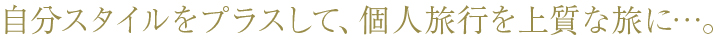 自分スタイルをプラスして、個人旅行を上質な旅に…。