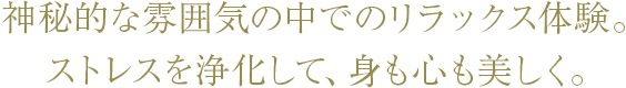 神秘的な雰囲気の中でのリラックス体験。ストレスを浄化して、身も心も美しく。